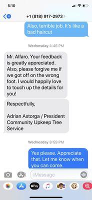 Conversation where I let him know of the poor job and he then said he would fix. He hasn't responded. I have called and left message.